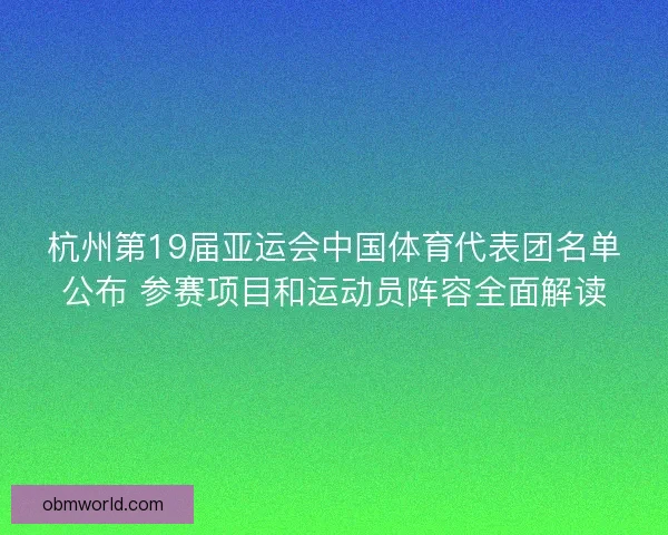 杭州第19届亚运会中国体育代表团名单公布 参赛项目和运动员阵容全面解读