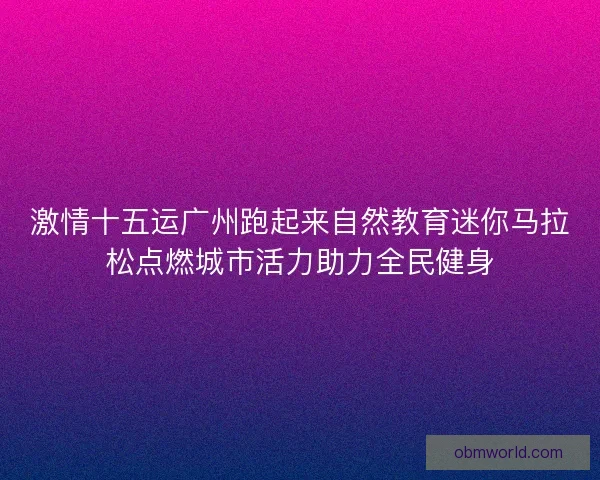 激情十五运广州跑起来自然教育迷你马拉松点燃城市活力助力全民健身