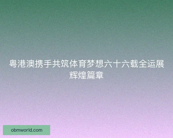 粤港澳携手共筑体育梦想六十六载全运展辉煌篇章
