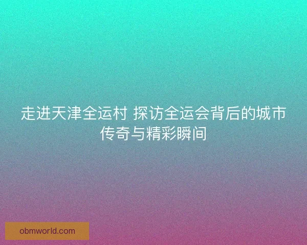 走进天津全运村 探访全运会背后的城市传奇与精彩瞬间
