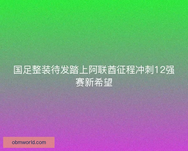 国足整装待发踏上阿联酋征程冲刺12强赛新希望