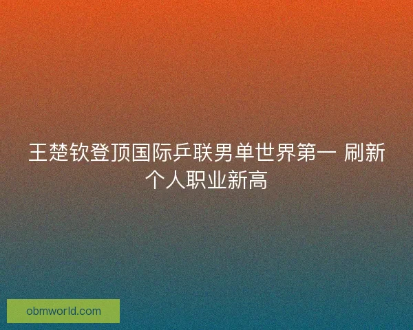 王楚钦登顶国际乒联男单世界第一 刷新个人职业新高