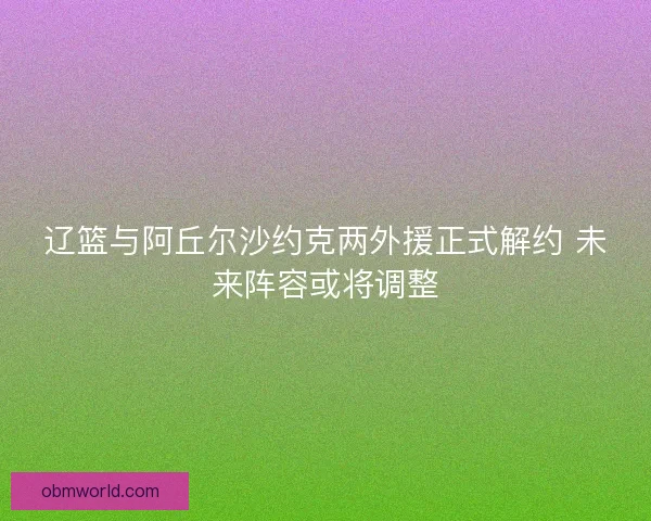 辽篮与阿丘尔沙约克两外援正式解约 未来阵容或将调整