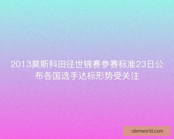 2013莫斯科田径世锦赛参赛标准23日公布各国选手达标形势受关注