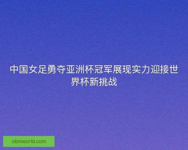 中国女足勇夺亚洲杯冠军展现实力迎接世界杯新挑战