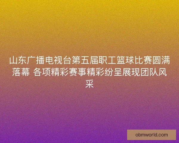 山东广播电视台第五届职工篮球比赛圆满落幕 各项精彩赛事精彩纷呈展现团队风采