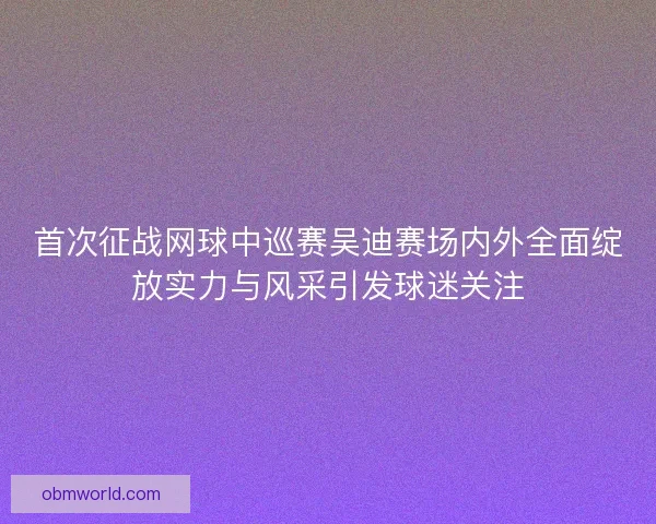 首次征战网球中巡赛吴迪赛场内外全面绽放实力与风采引发球迷关注
