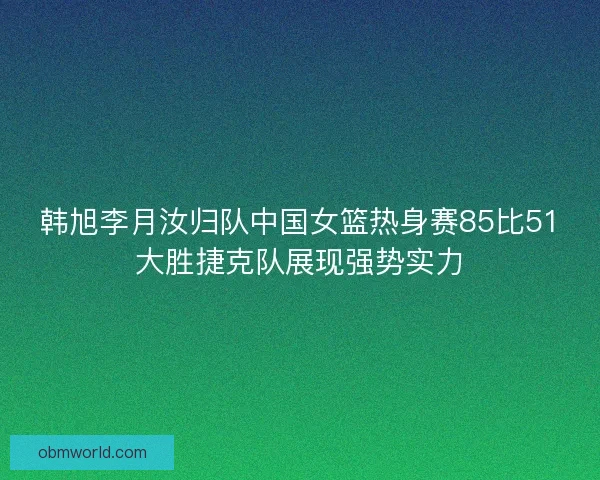 韩旭李月汝归队中国女篮热身赛85比51大胜捷克队展现强势实力