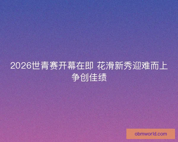 2026世青赛开幕在即 花滑新秀迎难而上争创佳绩