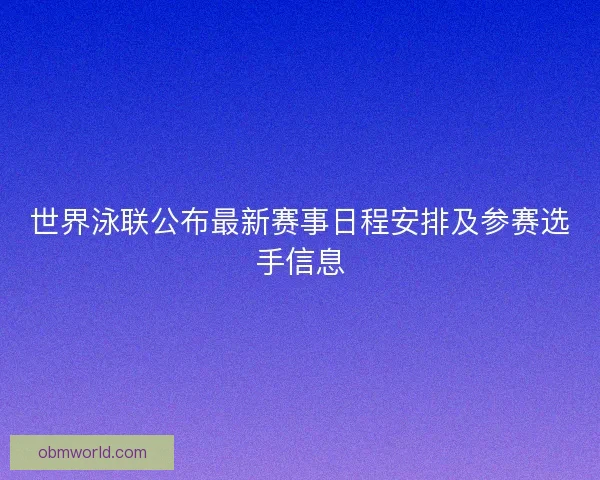 世界泳联公布最新赛事日程安排及参赛选手信息