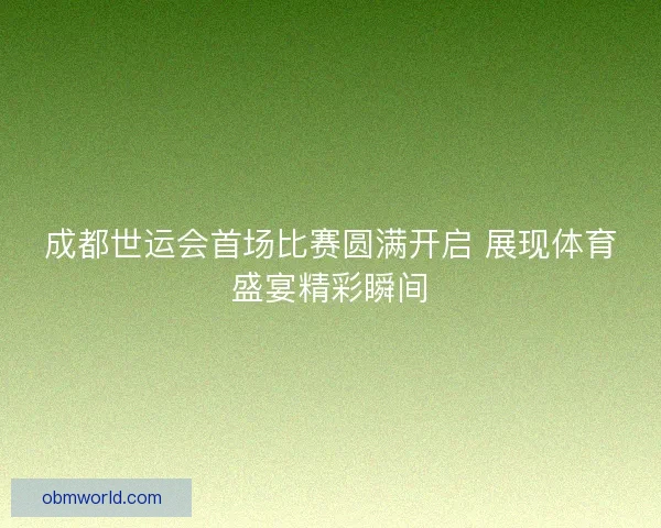 成都世运会首场比赛圆满开启 展现体育盛宴精彩瞬间