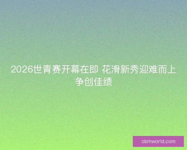 2026世青赛开幕在即 花滑新秀迎难而上争创佳绩
