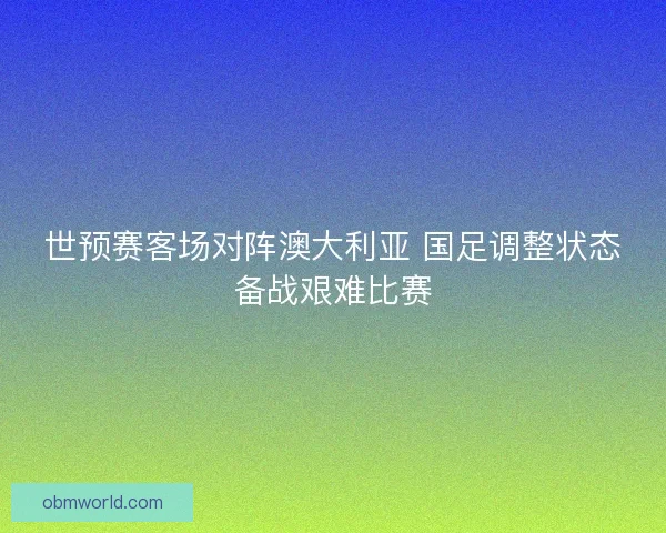 世预赛客场对阵澳大利亚 国足调整状态备战艰难比赛