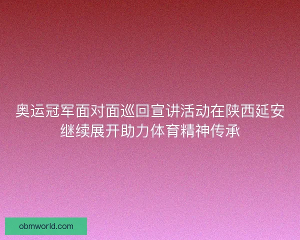 奥运冠军面对面巡回宣讲活动在陕西延安继续展开助力体育精神传承