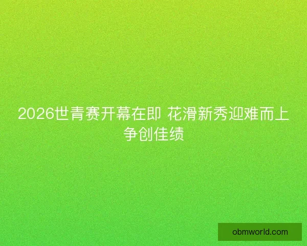 2026世青赛开幕在即 花滑新秀迎难而上争创佳绩