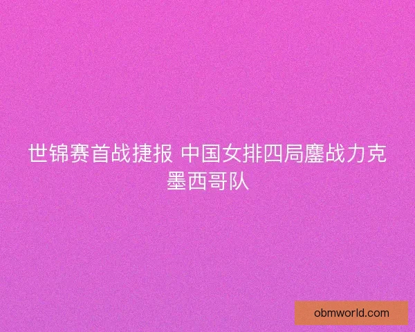 世锦赛首战捷报 中国女排四局鏖战力克墨西哥队 世锦赛首战捷报 中国女排四局鏖战力克墨西哥队