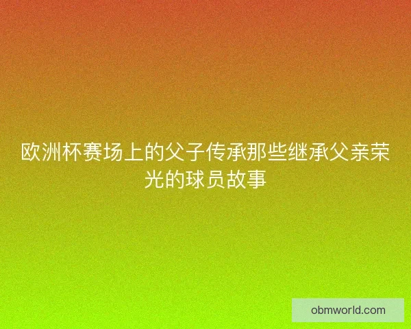 欧洲杯赛场上的父子传承那些继承父亲荣光的球员故事
