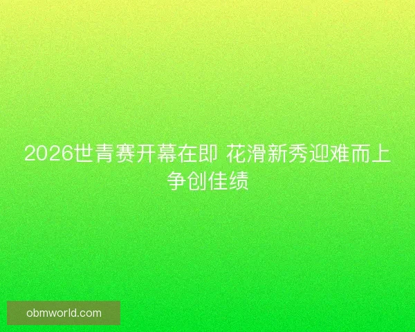 2026世青赛开幕在即 花滑新秀迎难而上争创佳绩