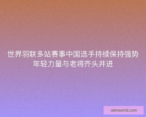 世界羽联多站赛事中国选手持续保持强势年轻力量与老将齐头并进