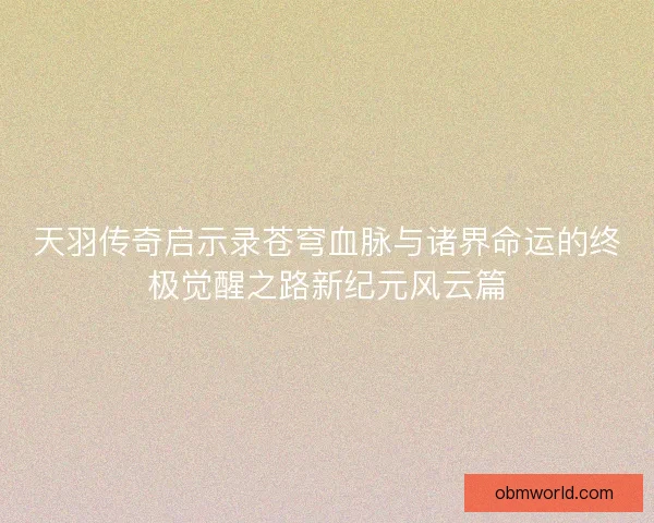 天羽传奇启示录苍穹血脉与诸界命运的终极觉醒之路新纪元风云篇