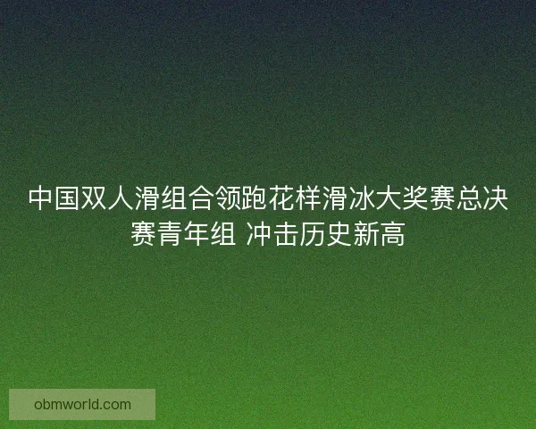 中国双人滑组合领跑花样滑冰大奖赛总决赛青年组 冲击历史新高 中国双人滑组合领跑花样滑冰大奖赛总决赛青年组 冲击历史新高