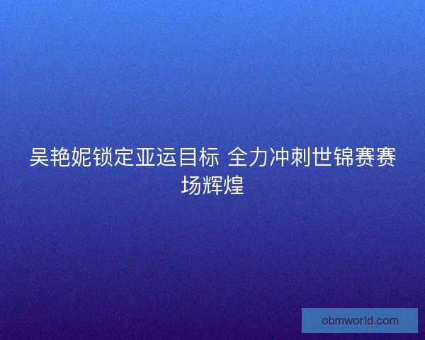 吴艳妮锁定亚运目标 全力冲刺世锦赛赛场辉煌 吴艳妮锁定亚运目标 全力冲刺世锦赛赛场辉煌